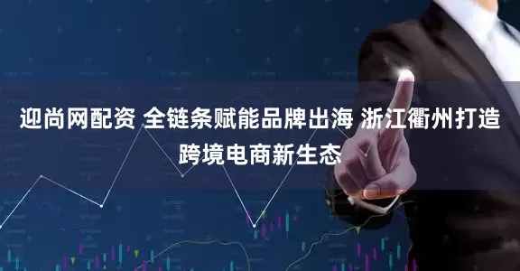 迎尚网配资 全链条赋能品牌出海 浙江衢州打造跨境电商新生态