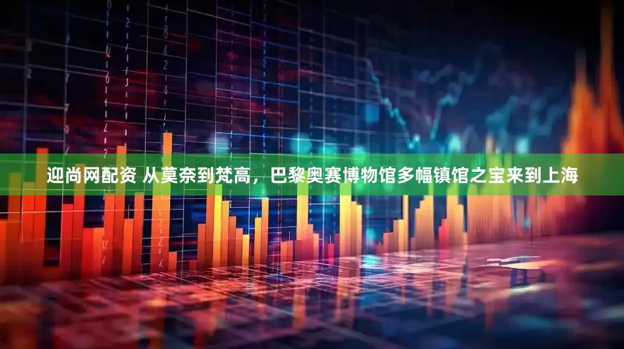 迎尚网配资 从莫奈到梵高，巴黎奥赛博物馆多幅镇馆之宝来到上海