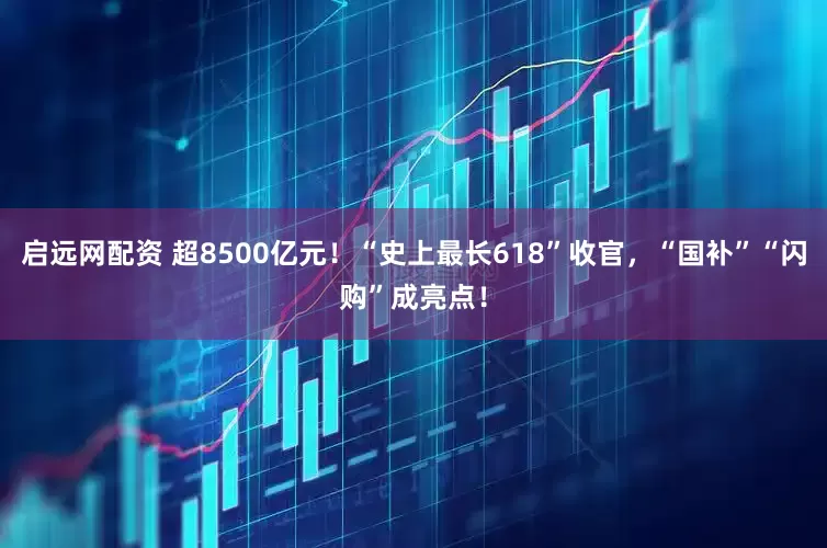 启远网配资 超8500亿元！“史上最长618”收官，“国补”“闪购”成亮点！