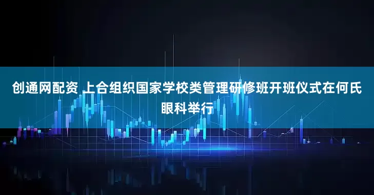 创通网配资 上合组织国家学校类管理研修班开班仪式在何氏眼科举行
