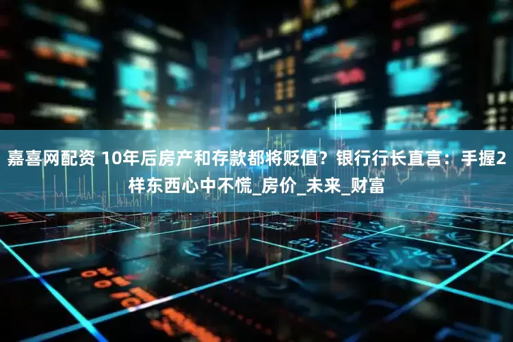 嘉喜网配资 10年后房产和存款都将贬值？银行行长直言：手握2样东西心中不慌_房价_未来_财富