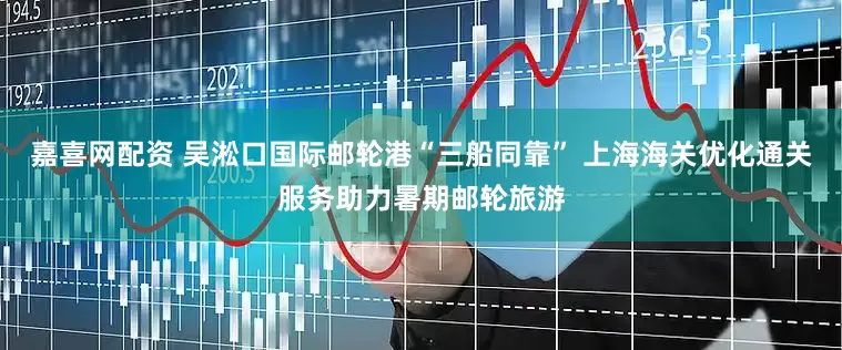 嘉喜网配资 吴淞口国际邮轮港“三船同靠” 上海海关优化通关服务助力暑期邮轮旅游