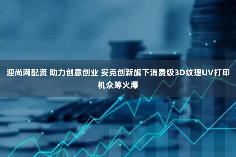 迎尚网配资 助力创意创业 安克创新旗下消费级3D纹理UV打印机众筹火爆