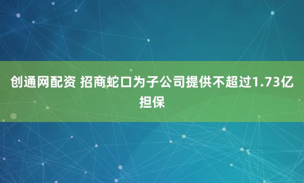创通网配资 招商蛇口为子公司提供不超过1.73亿担保