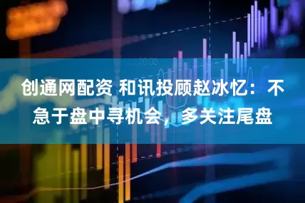 创通网配资 和讯投顾赵冰忆：不急于盘中寻机会，多关注尾盘