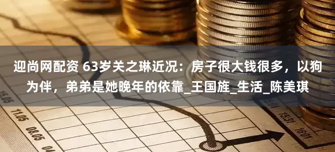 迎尚网配资 63岁关之琳近况：房子很大钱很多，以狗为伴，弟弟是她晚年的依靠_王国旌_生活_陈美琪