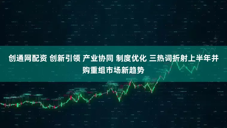 创通网配资 创新引领 产业协同 制度优化 三热词折射上半年并购重组市场新趋势