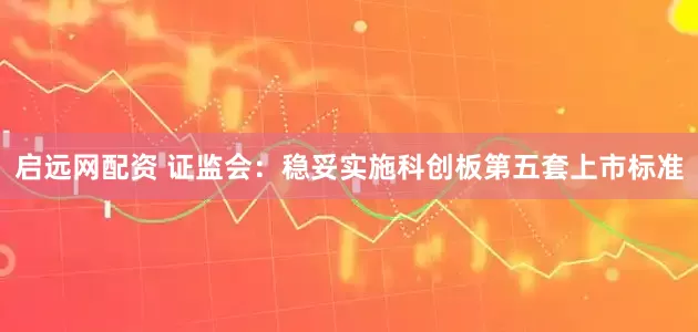 启远网配资 证监会：稳妥实施科创板第五套上市标准