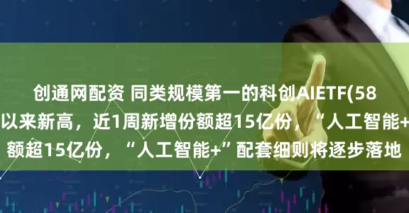 创通网配资 同类规模第一的科创AIETF(588790)最新规模创成立以来新高，近1周新增份额超15亿份，“人工智能+”配套细则将逐步落地