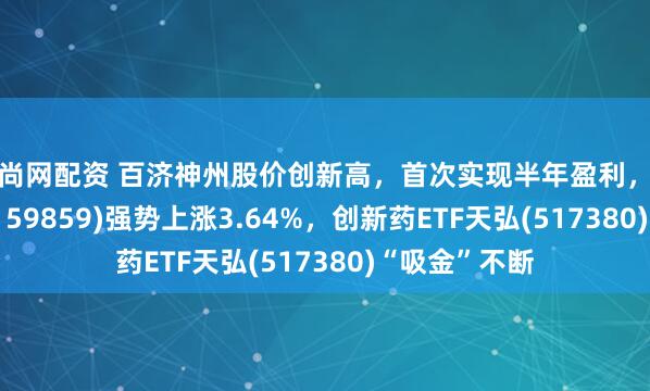 迎尚网配资 百济神州股价创新高，首次实现半年盈利，生物医药ETF(159859)强势上涨3.64%，创新药ETF天弘(517380)“吸金”不断