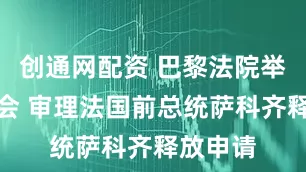 创通网配资 巴黎法院举行听证会 审理法国前总统萨科齐释放申请