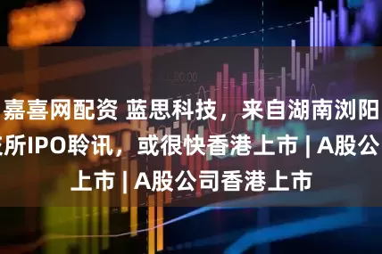 嘉喜网配资 蓝思科技，来自湖南浏阳，通过港交所IPO聆讯，或很快香港上市 | A股公司香港上市