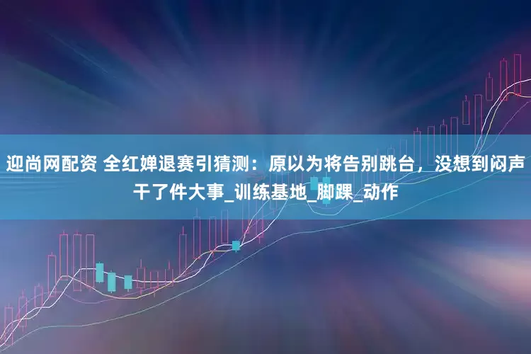 迎尚网配资 全红婵退赛引猜测：原以为将告别跳台，没想到闷声干了件大事_训练基地_脚踝_动作