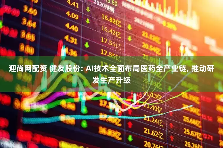 迎尚网配资 健友股份: AI技术全面布局医药全产业链, 推动研发生产升级
