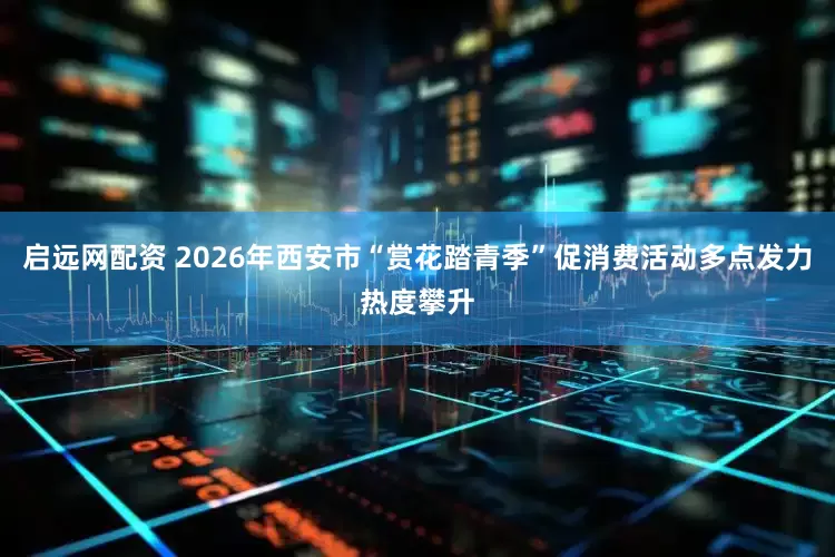启远网配资 2026年西安市“赏花踏青季”促消费活动多点发力热度攀升