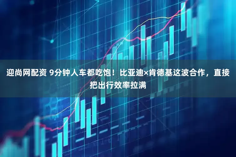 迎尚网配资 9分钟人车都吃饱！比亚迪×肯德基这波合作，直接把出行效率拉满